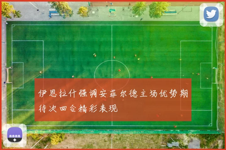 伊恩拉什强调安菲尔德主场优势期待次回合精彩表现