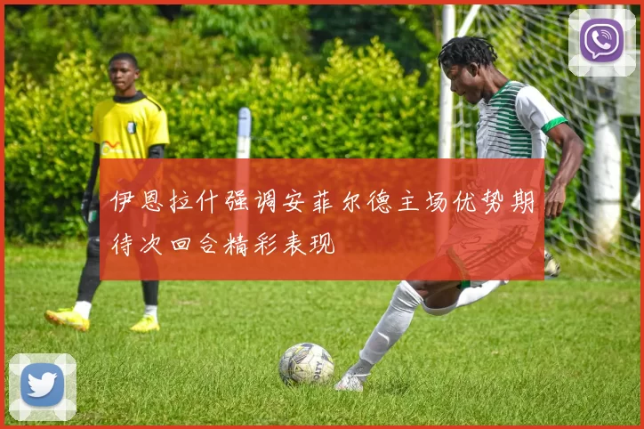 伊恩拉什强调安菲尔德主场优势期待次回合精彩表现