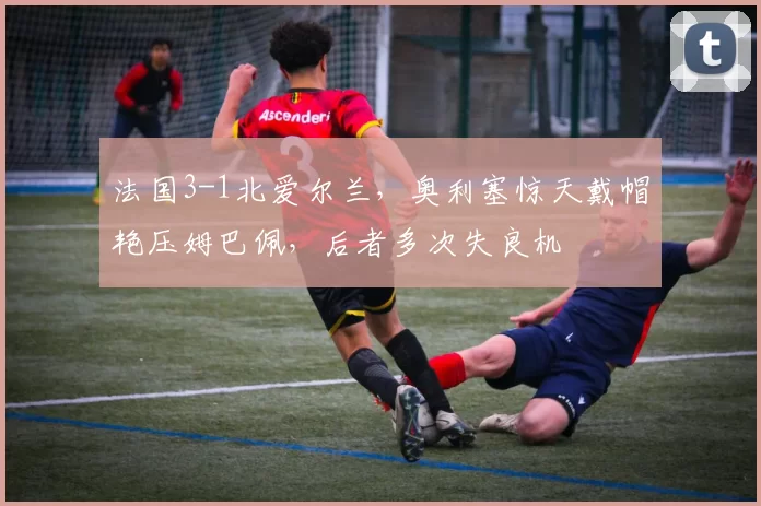 法国3-1北爱尔兰,奥利塞惊天戴帽艳压姆巴佩,后者多次失良机