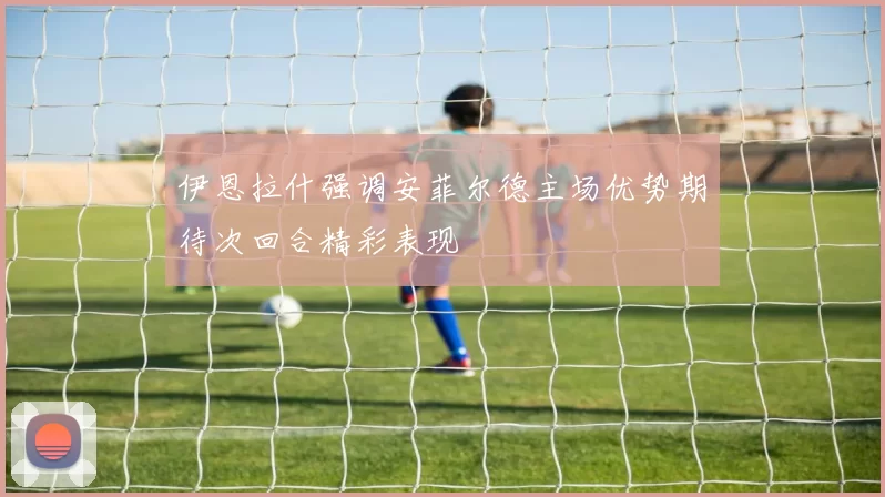 伊恩拉什强调安菲尔德主场优势期待次回合精彩表现
