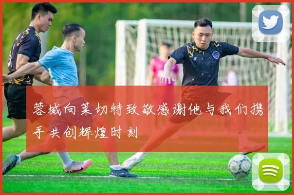 蓉城向莱切特致敬感谢他与我们携手共创辉煌时刻