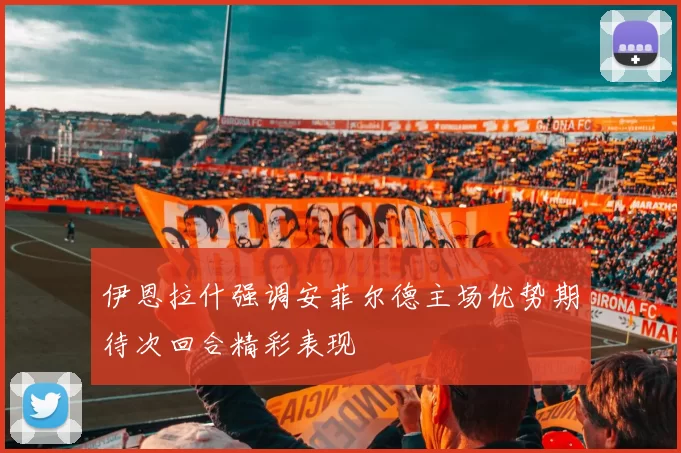 伊恩拉什强调安菲尔德主场优势期待次回合精彩表现