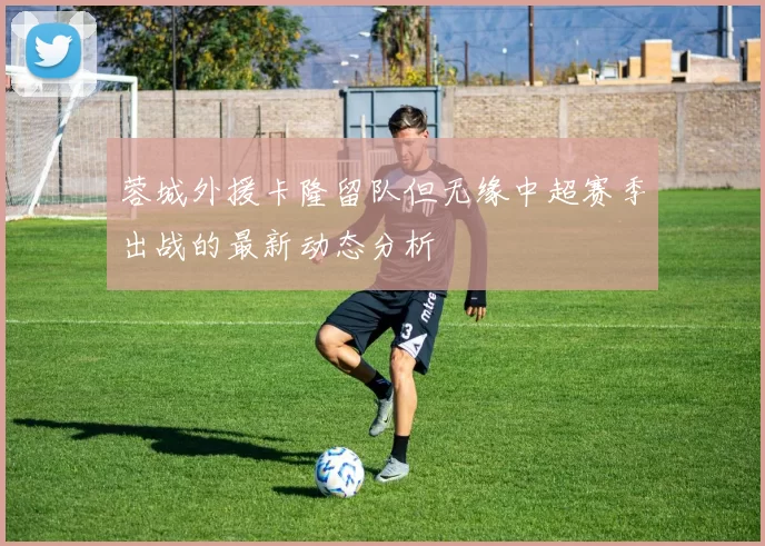蓉城外援卡隆留队但无缘中超赛季出战的最新动态分析
