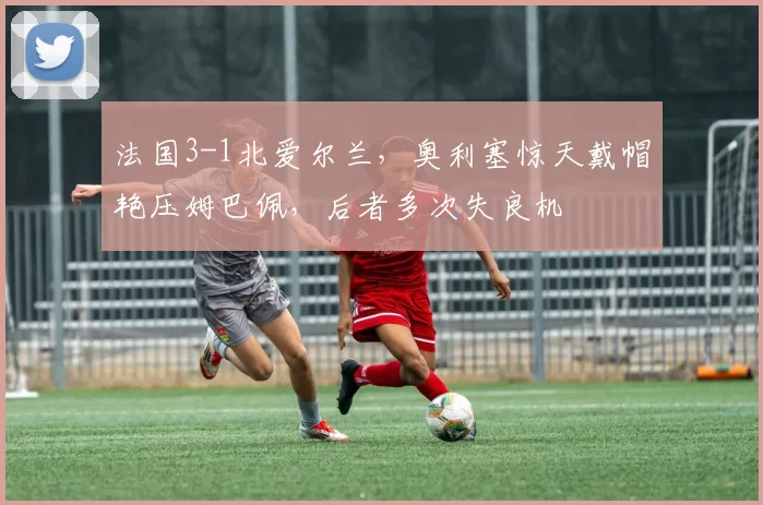 法国3-1北爱尔兰,奥利塞惊天戴帽艳压姆巴佩,后者多次失良机