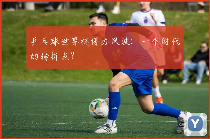 乒乓球世界杯停办风波:一个时代的转折点?