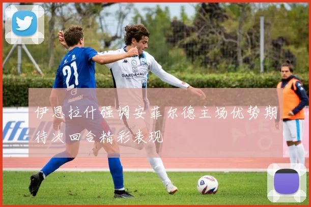 伊恩拉什强调安菲尔德主场优势期待次回合精彩表现