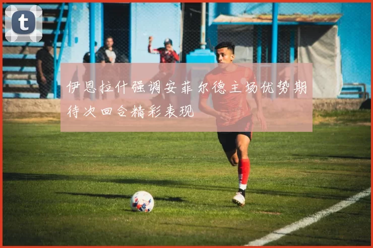 伊恩拉什强调安菲尔德主场优势期待次回合精彩表现