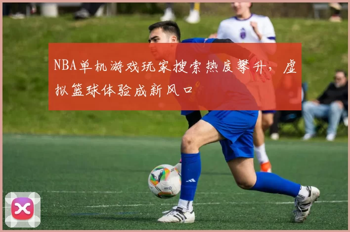 NBA单机游戏玩家搜索热度攀升，虚拟篮球体验成新风口