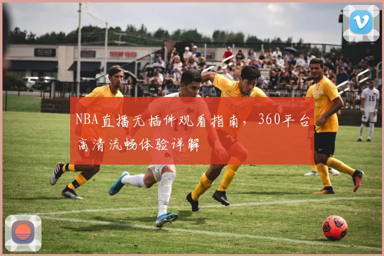 NBA直播无插件观看指南，360平台高清流畅体验详解