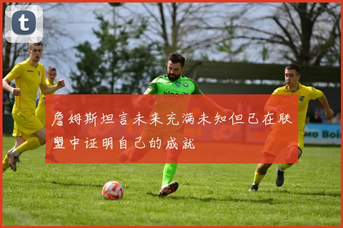 詹姆斯坦言未来充满未知但已在联盟中证明自己的成就