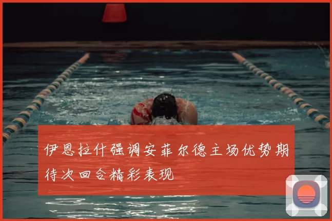 伊恩拉什强调安菲尔德主场优势期待次回合精彩表现