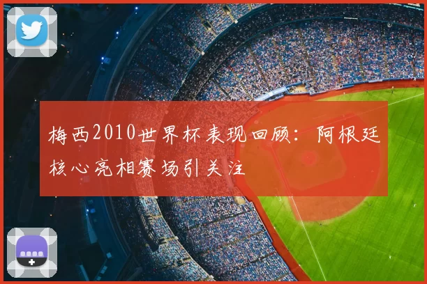 梅西2010世界杯表现回顾：阿根廷核心亮相赛场引关注