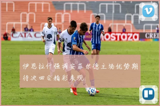 伊恩拉什强调安菲尔德主场优势期待次回合精彩表现