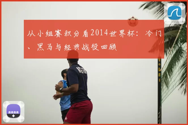 从小组赛积分看2014世界杯:冷门、黑马与经典战役回顾