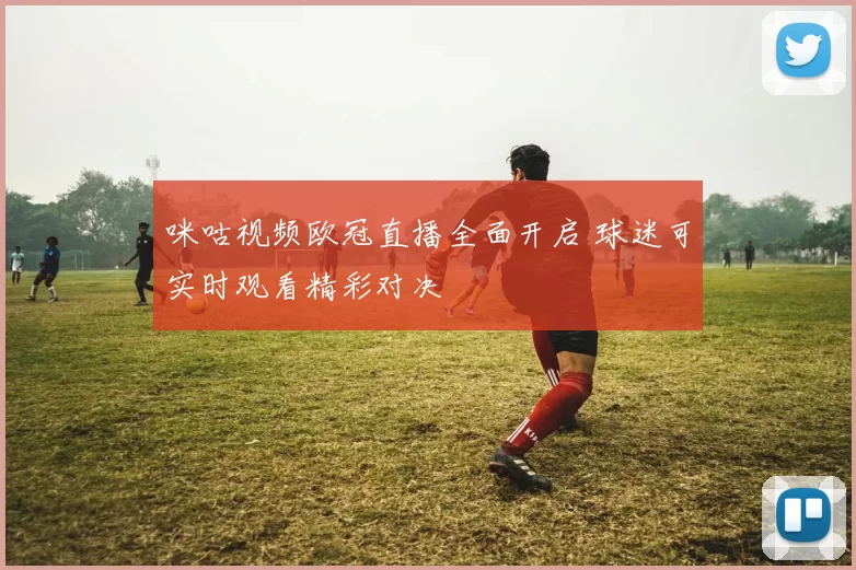 咪咕视频欧冠直播全面开启 球迷可实时观看精彩对决