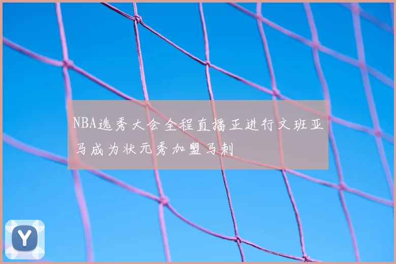 NBA选秀大会全程直播正进行文班亚马成为状元秀加盟马刺