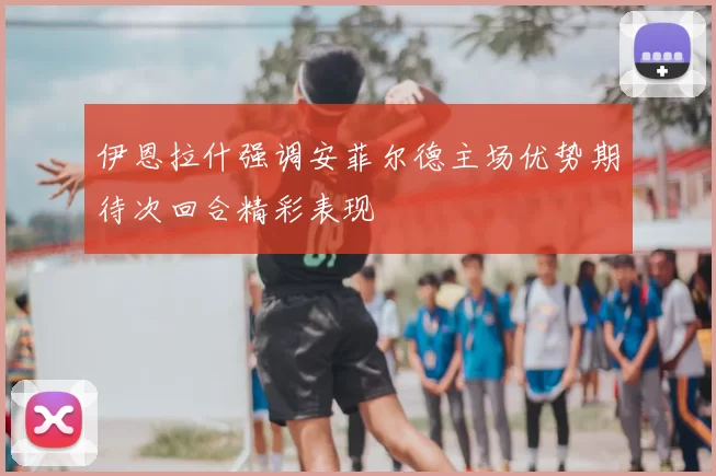 伊恩拉什强调安菲尔德主场优势期待次回合精彩表现