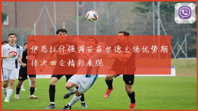 伊恩拉什强调安菲尔德主场优势期待次回合精彩表现