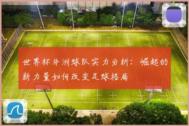 世界杯非洲球队实力分析:崛起的新力量如何改变足球格局