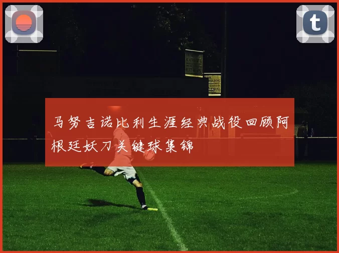 马努吉诺比利生涯经典战役回顾阿根廷妖刀关键球集锦