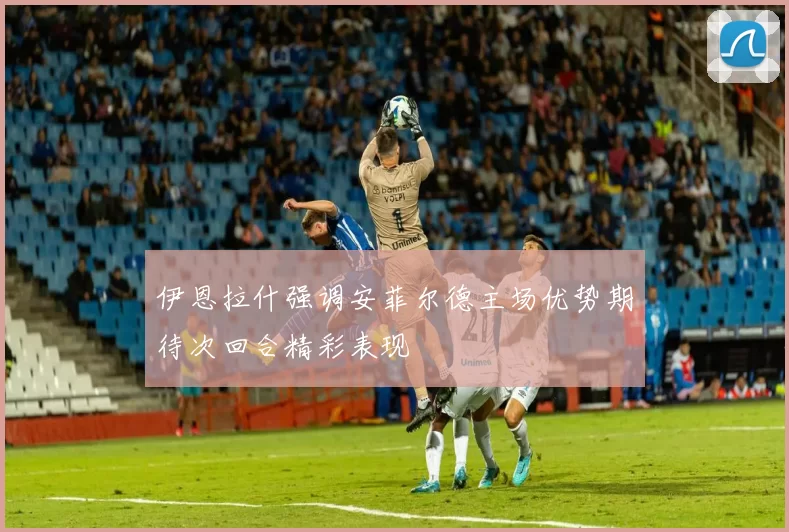 伊恩拉什强调安菲尔德主场优势期待次回合精彩表现