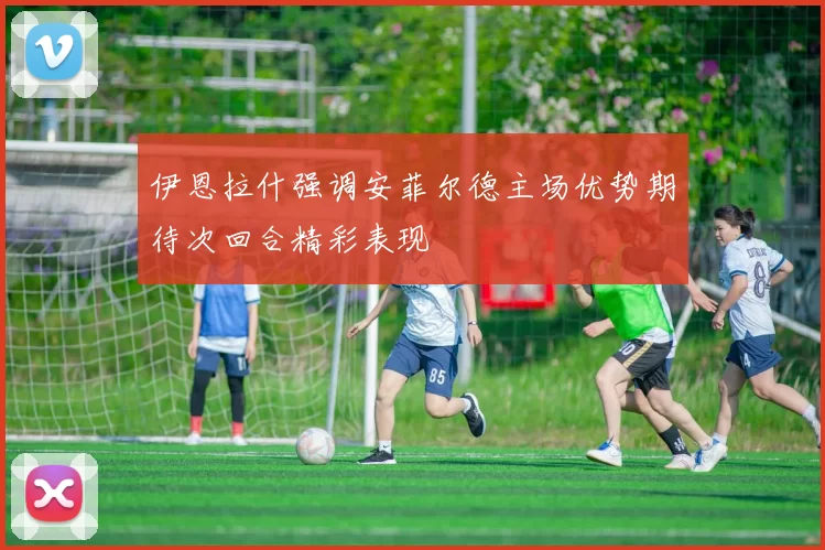 伊恩拉什强调安菲尔德主场优势期待次回合精彩表现