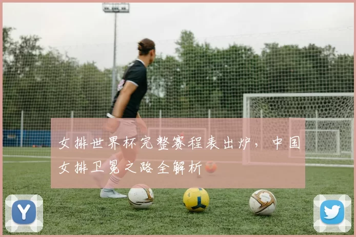 女排世界杯完整赛程表出炉，中国女排卫冕之路全解析