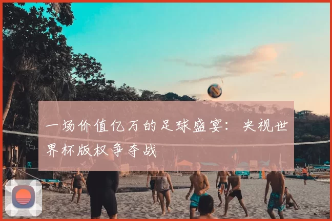 一场价值亿万的足球盛宴：央视世界杯版权争夺战