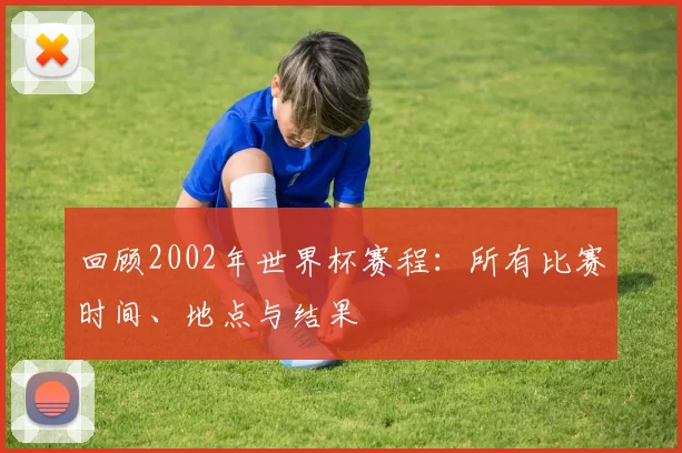 回顾2002年世界杯赛程:所有比赛时间、地点与结果