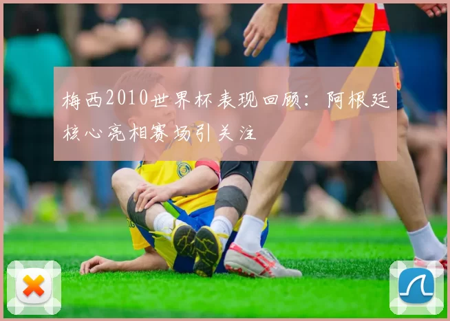 梅西2010世界杯表现回顾：阿根廷核心亮相赛场引关注