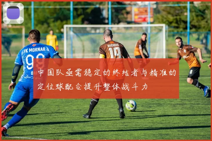 中国队亟需稳定的终结者与精准的定位球配合提升整体战斗力