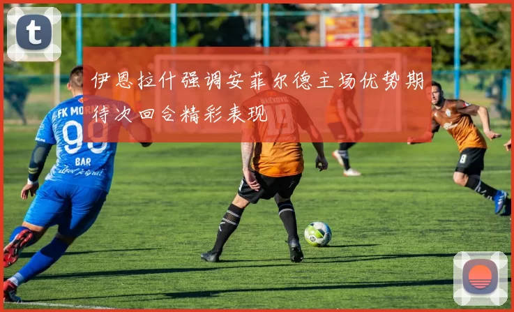 伊恩拉什强调安菲尔德主场优势期待次回合精彩表现