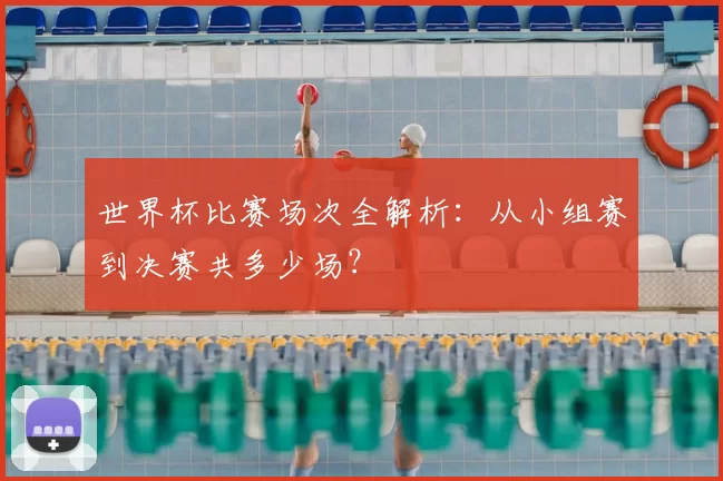 世界杯比赛场次全解析：从小组赛到决赛共多少场？