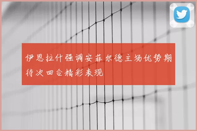伊恩拉什强调安菲尔德主场优势期待次回合精彩表现