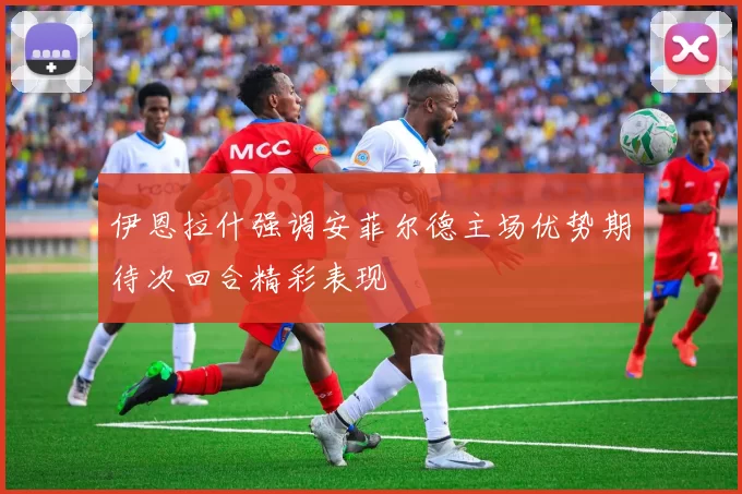 伊恩拉什强调安菲尔德主场优势期待次回合精彩表现