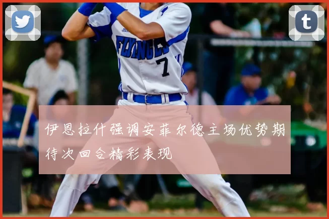伊恩拉什强调安菲尔德主场优势期待次回合精彩表现