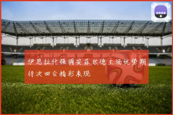 伊恩拉什强调安菲尔德主场优势期待次回合精彩表现