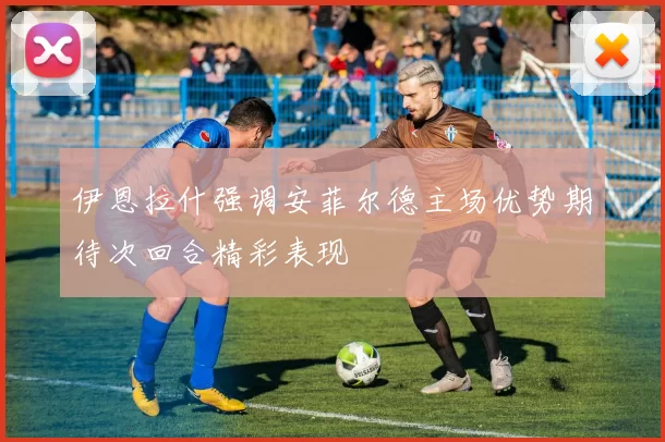 伊恩拉什强调安菲尔德主场优势期待次回合精彩表现