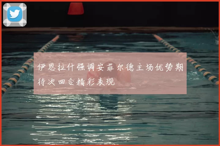 伊恩拉什强调安菲尔德主场优势期待次回合精彩表现
