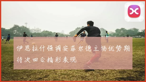 伊恩拉什强调安菲尔德主场优势期待次回合精彩表现