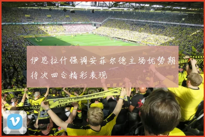 伊恩拉什强调安菲尔德主场优势期待次回合精彩表现