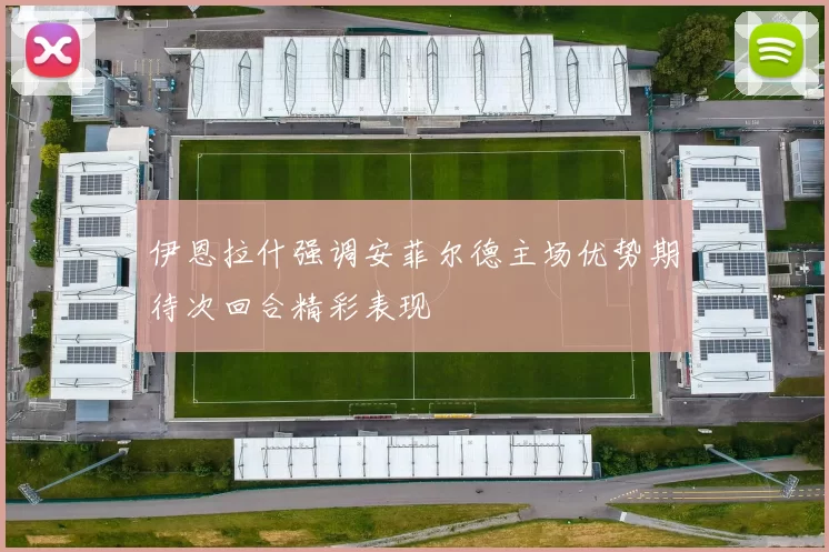 伊恩拉什强调安菲尔德主场优势期待次回合精彩表现