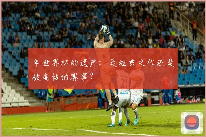 年世界杯的遗产：是经典之作还是被高估的赛事？