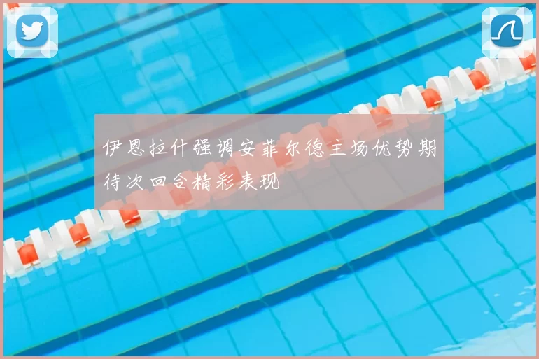 伊恩拉什强调安菲尔德主场优势期待次回合精彩表现