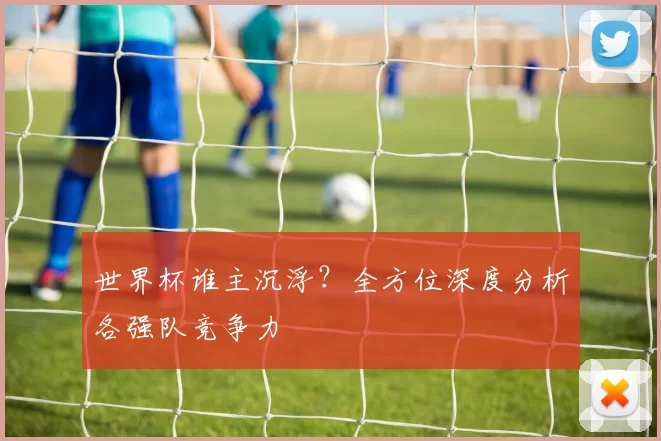 世界杯谁主沉浮？全方位深度分析各强队竞争力