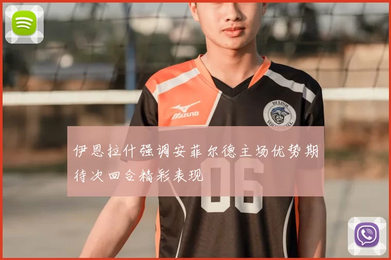 伊恩拉什强调安菲尔德主场优势期待次回合精彩表现
