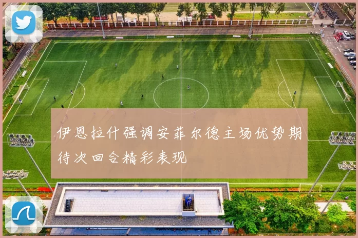 伊恩拉什强调安菲尔德主场优势期待次回合精彩表现