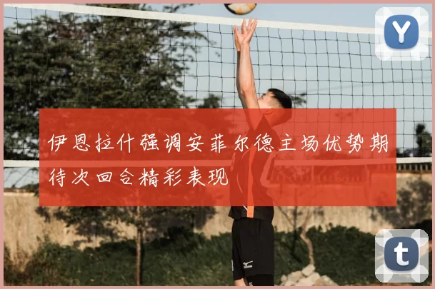 伊恩拉什强调安菲尔德主场优势期待次回合精彩表现