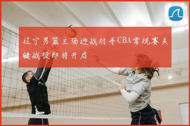 辽宁男篮主场迎战对手CBA常规赛关键战役即将开启