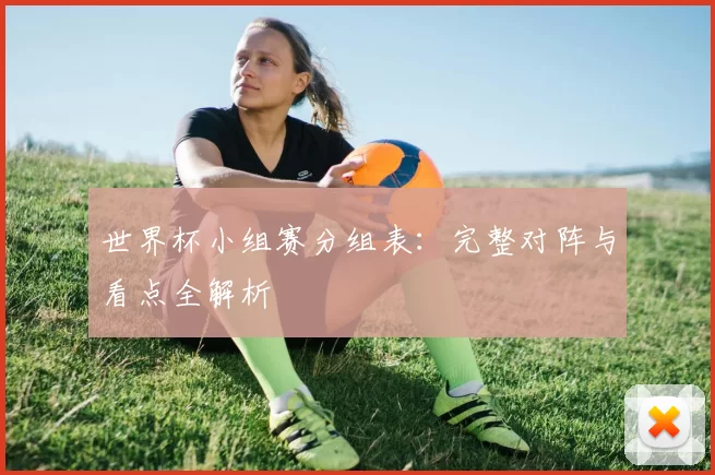 世界杯小组赛分组表:完整对阵与看点全解析